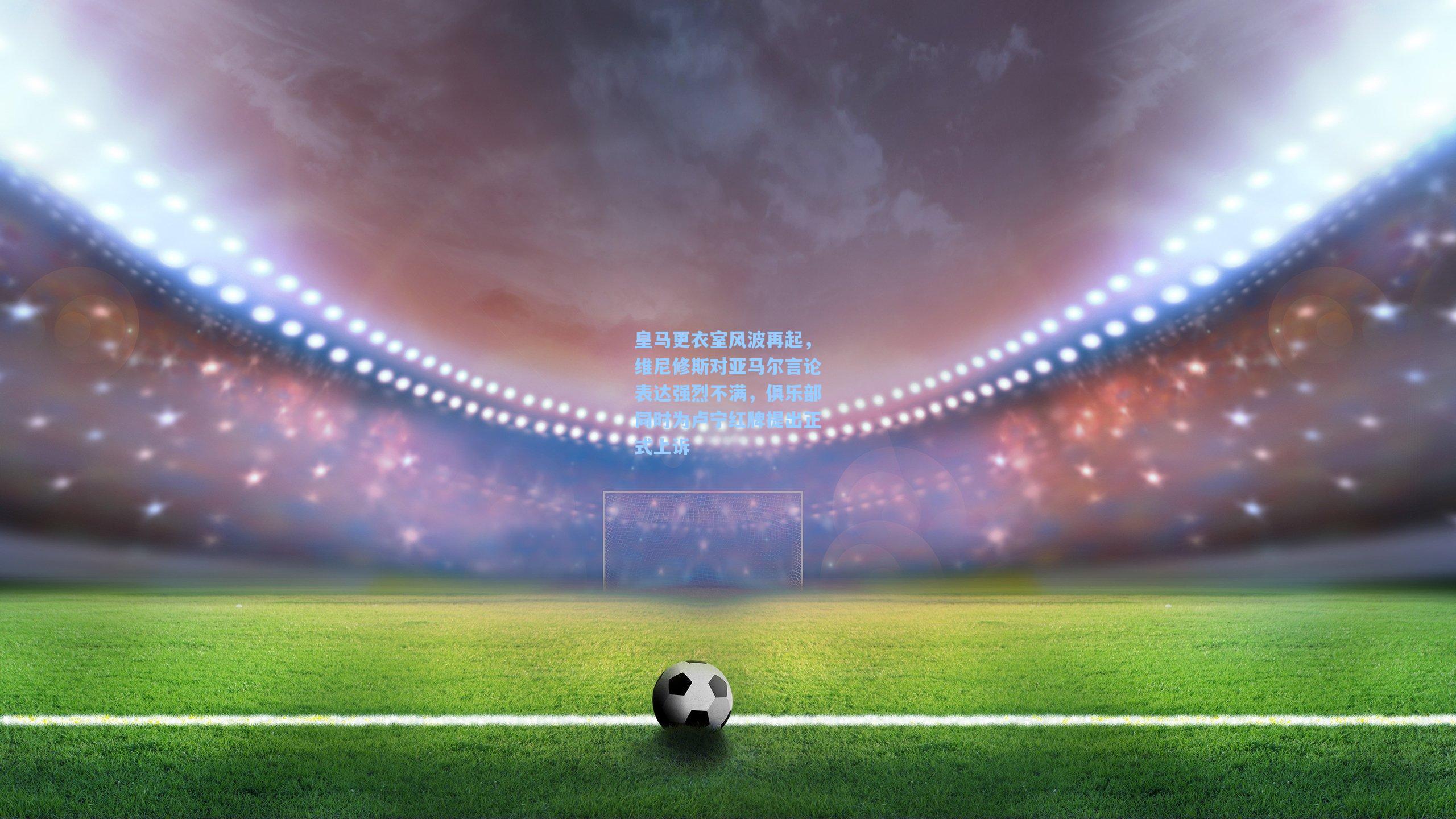 皇马更衣室风波再起，维尼修斯对亚马尔言论表达强烈不满，俱乐部同时为卢宁红牌提出正式上诉